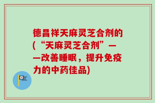 德昌祥天麻灵芝合剂的(“天麻灵芝合剂”——改善睡眠，提升免疫力的中药佳品)