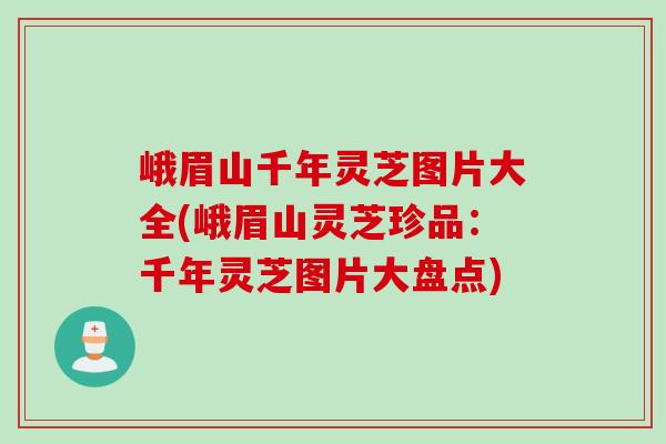 峨眉山千年灵芝图片大全(峨眉山灵芝珍品：千年灵芝图片大盘点)