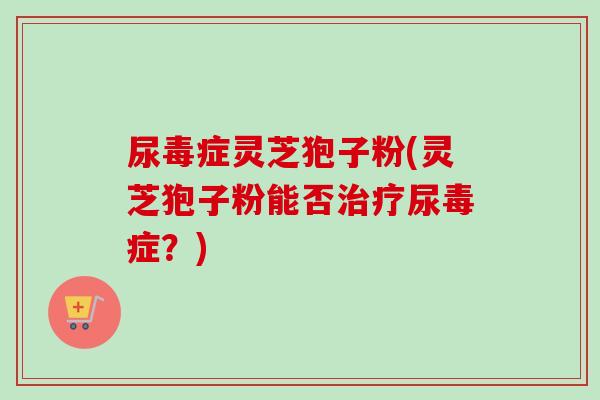 尿毒症灵芝狍子粉(灵芝狍子粉能否治疗尿毒症？)
