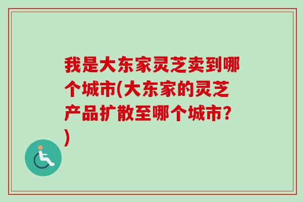 我是大东家灵芝卖到哪个城市(大东家的灵芝产品扩散至哪个城市？)