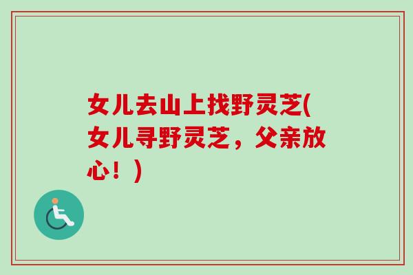 女儿去山上找野灵芝(女儿寻野灵芝，父亲放心！)