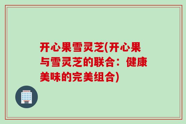 开心果雪灵芝(开心果与雪灵芝的联合：健康美味的完美组合)