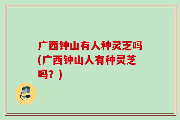 广西钟山有人种灵芝吗(广西钟山人有种灵芝吗？)