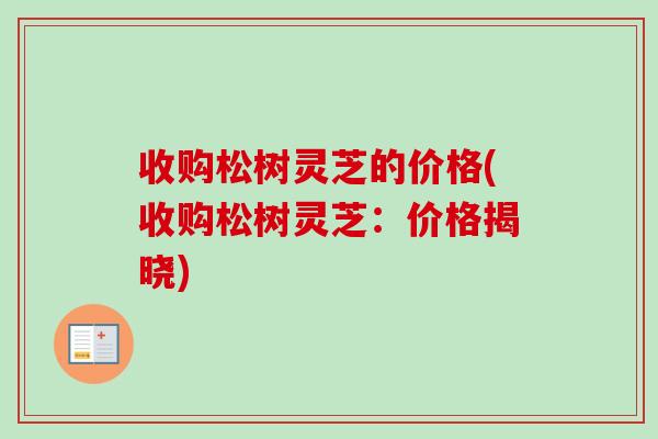 收购松树灵芝的价格(收购松树灵芝:价格揭晓) 收购松树灵芝的价格(收购松树灵芝:价格揭晓)