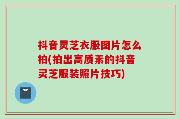 抖音灵芝衣服图片怎么拍(拍出高质素的抖音灵芝服装照片技巧)