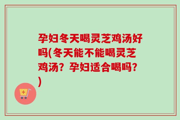孕妇冬天喝灵芝鸡汤好吗(冬天能不能喝灵芝鸡汤？孕妇适合喝吗？)