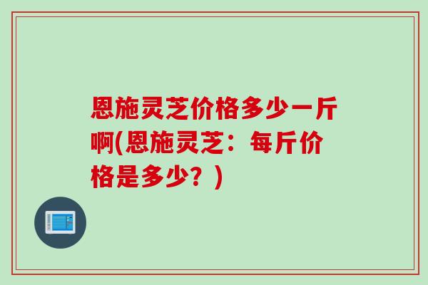 恩施灵芝价格多少一斤啊(恩施灵芝：每斤价格是多少？)