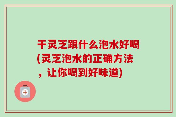 干灵芝跟什么泡水好喝(灵芝泡水的正确方法，让你喝到好味道)
