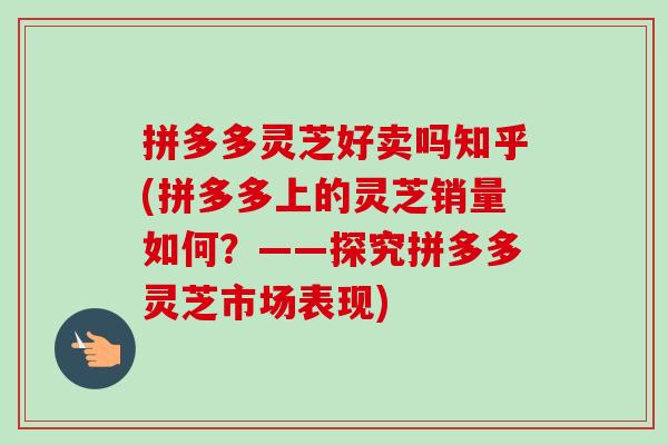 拼多多灵芝好卖吗知乎(拼多多上的灵芝销量如何？——探究拼多多灵芝市场表现)