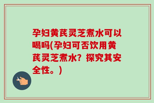 孕妇黄芪灵芝煮水可以喝吗(孕妇可否饮用黄芪灵芝煮水？探究其安全性。)