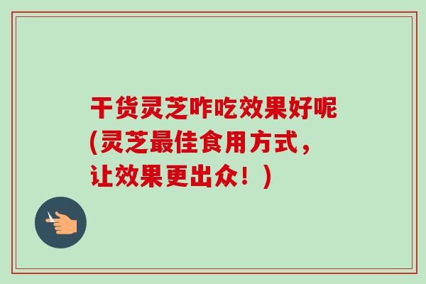 干货灵芝咋吃效果好呢(灵芝最佳食用方式，让效果更出众！)