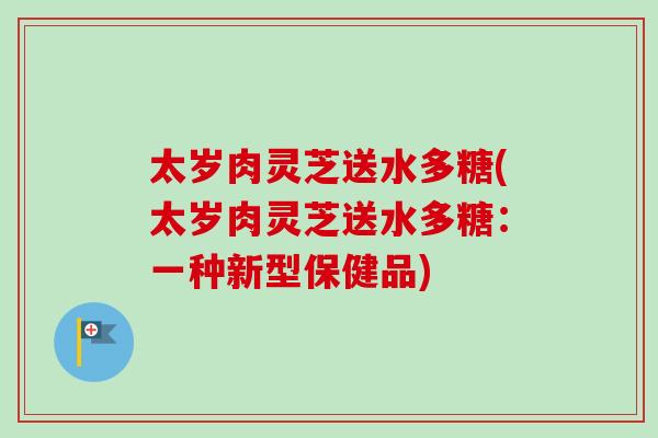 太岁肉灵芝送水多糖(太岁肉灵芝送水多糖：一种新型保健品)