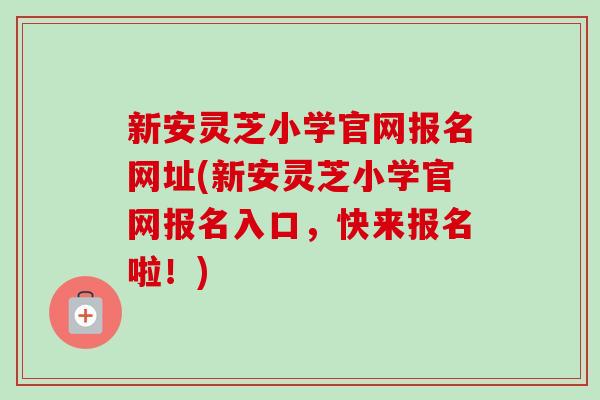 新安灵芝小学官网报名网址(新安灵芝小学官网报名入口，快来报名啦！)