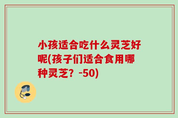 小孩适合吃什么灵芝好呢(孩子们适合食用哪种灵芝？-50)