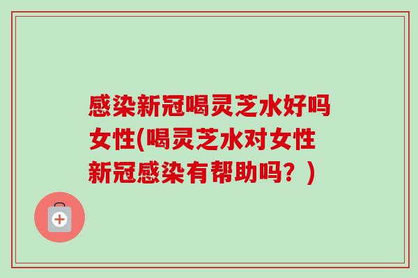 感染新冠喝灵芝水好吗女性(喝灵芝水对女性新冠感染有帮助吗？)