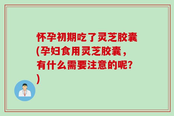 怀孕初期吃了灵芝胶囊(孕妇食用灵芝胶囊，有什么需要注意的呢？)