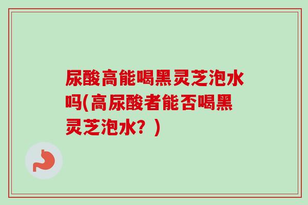 尿酸高能喝黑灵芝泡水吗(高尿酸者能否喝黑灵芝泡水？)