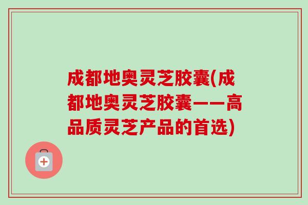 成都地奥灵芝胶囊(成都地奥灵芝胶囊——高品质灵芝产品的首选)