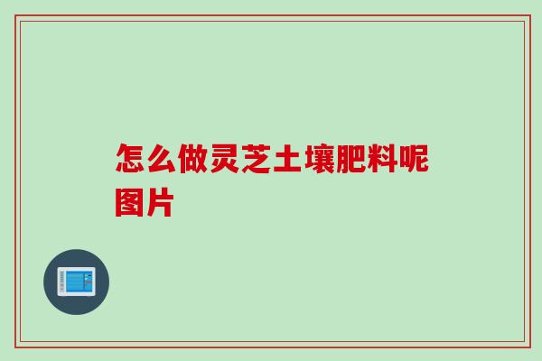 怎么做灵芝土壤肥料呢图片