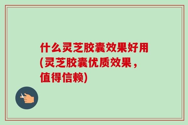 什么灵芝胶囊效果好用(灵芝胶囊优质效果，值得信赖)