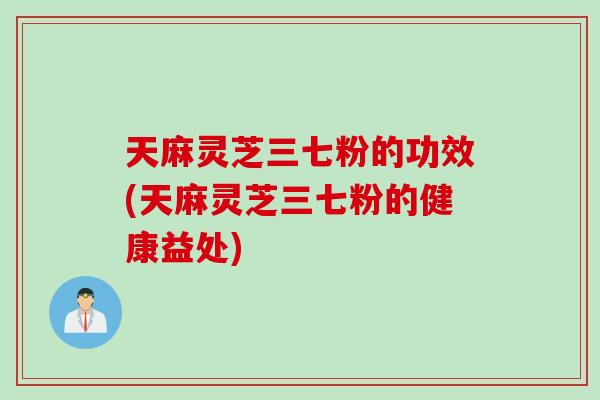 天麻灵芝三七粉的功效(天麻灵芝三七粉的健康益处)