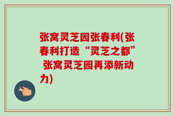 张窝灵芝园张春利(张春利打造“灵芝之都” 张窝灵芝园再添新动力) 张窝灵芝园张春利(张春利打造“灵芝之都” 张窝灵芝园再添新动力)