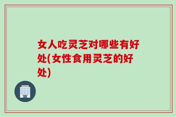 女人吃灵芝对哪些有好处(女性食用灵芝的好处)