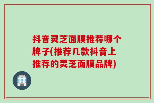 抖音灵芝面膜推荐哪个牌子(推荐几款抖音上推荐的灵芝面膜品牌)