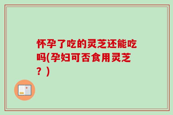 怀孕了吃的灵芝还能吃吗(孕妇可否食用灵芝？)