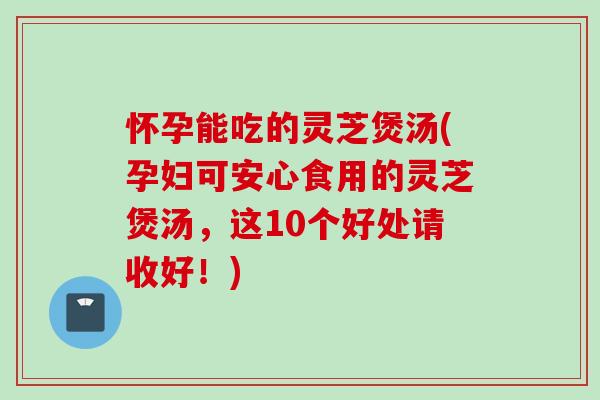 怀孕能吃的灵芝煲汤(孕妇可安心食用的灵芝煲汤,这10个好处请收好!) 怀孕能吃的灵芝煲汤(孕妇可安心食用的灵芝煲汤,这10个好处请收好!)