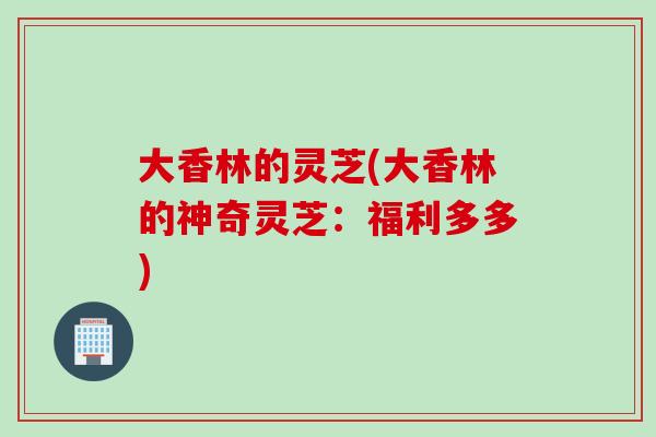 大香林的灵芝(大香林的神奇灵芝:福利多多) 大香林的灵芝(大香林的神奇灵芝:福利多多)