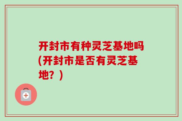 开封市有种灵芝基地吗(开封市是否有灵芝基地?) 开封市有种灵芝基地吗(开封市是否有灵芝基地?)