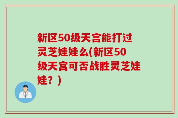新区50级天宫能打过灵芝娃娃么(新区50级天宫可否战胜灵芝娃娃？)