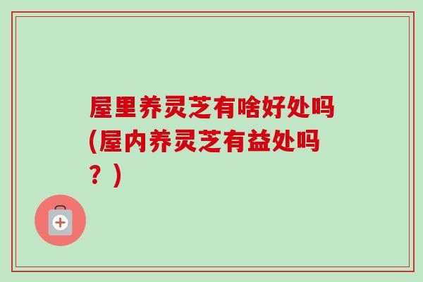 屋里养灵芝有啥好处吗(屋内养灵芝有益处吗？)