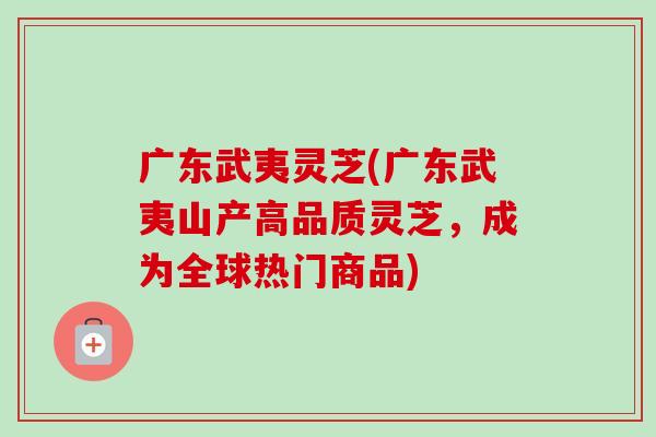 广东武夷灵芝(广东武夷山产高品质灵芝，成为全球热门商品)