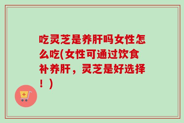 吃灵芝是养肝吗女性怎么吃(女性可通过饮食补养肝，灵芝是好选择！)