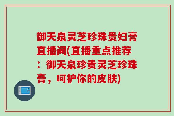 御天泉灵芝珍珠贵妇膏直播间(直播重点推荐：御天泉珍贵灵芝珍珠膏，呵护你的皮肤)