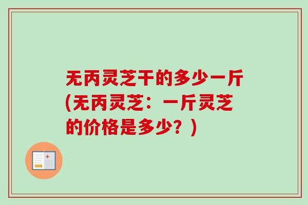 无丙灵芝干的多少一斤(无丙灵芝:一斤灵芝的价格是多少?) 无丙灵芝干的多少一斤(无丙灵芝:一斤灵芝的价格是多少?)