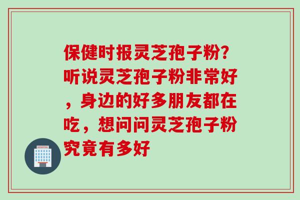 保健时报灵芝孢子粉?听说灵芝孢子粉非常好,身边的好多朋友都在吃,想问问灵芝孢子粉究竟有多好 保健时报灵芝孢子粉?听说灵芝孢子粉非常好,身边的好多朋友都在吃,想问问灵芝孢子粉究竟有多好
