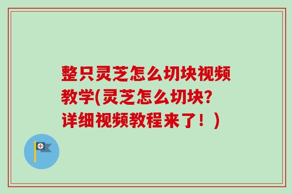 整只灵芝怎么切块视频教学(灵芝怎么切块？详细视频教程来了！)