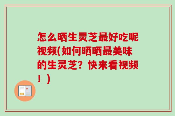 怎么晒生灵芝最好吃呢视频(如何晒晒最美味的生灵芝？快来看视频！)