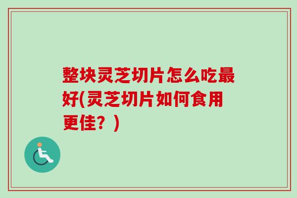 整块灵芝切片怎么吃最好(灵芝切片如何食用更佳？)
