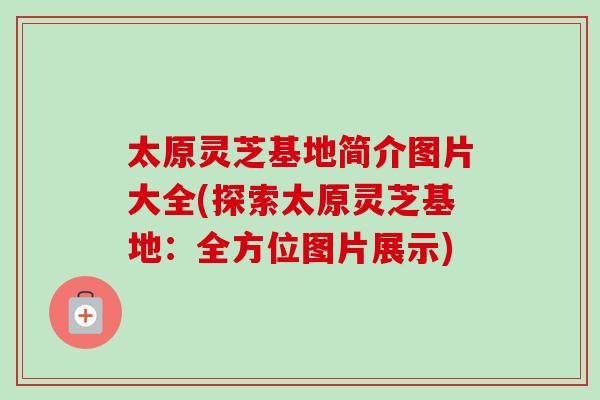 太原灵芝基地简介图片大全(探索太原灵芝基地：全方位图片展示)