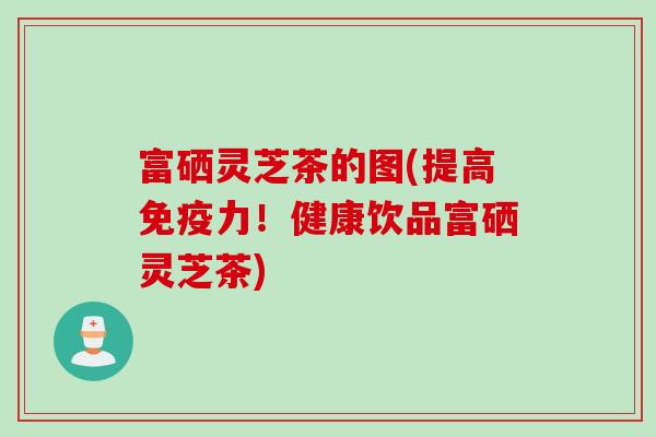 富硒灵芝茶的图(提高免疫力！健康饮品富硒灵芝茶)
