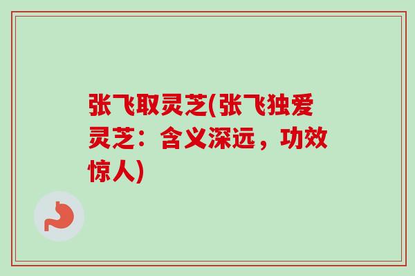 张飞取灵芝(张飞独爱灵芝:含义深远,功效惊人) 张飞取灵芝(张飞独爱灵芝:含义深远,功效惊人)