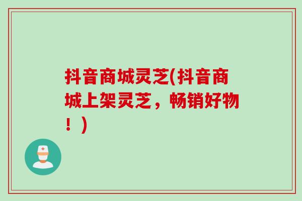 抖音商城灵芝(抖音商城上架灵芝,畅销好物!) 抖音商城灵芝(抖音商城上架灵芝,畅销好物!)
