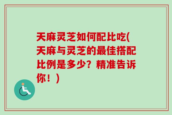 天麻灵芝如何配比吃(天麻与灵芝的最佳搭配比例是多少？精准告诉你！)