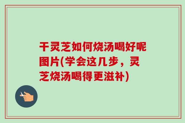 干灵芝如何烧汤喝好呢图片(学会这几步，灵芝烧汤喝得更滋补)
