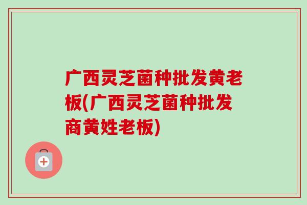 广西灵芝菌种批发黄老板(广西灵芝菌种批发商黄姓老板)