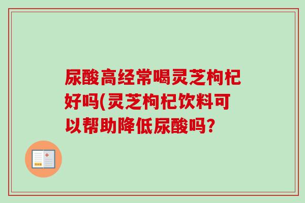 尿酸高经常喝灵芝枸杞好吗(灵芝枸杞饮料可以帮助降低尿酸吗？